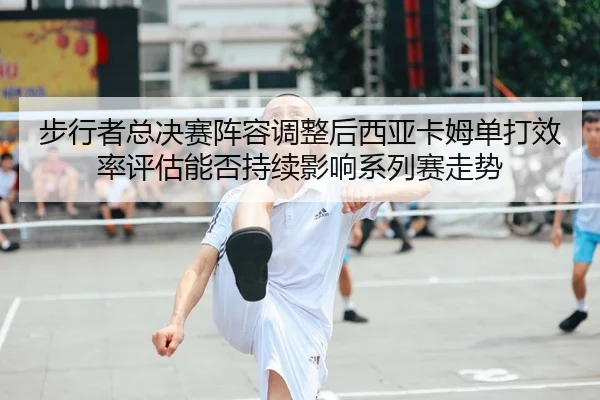 步行者总决赛阵容调整后西亚卡姆单打效率评估能否持续影响系列赛走势